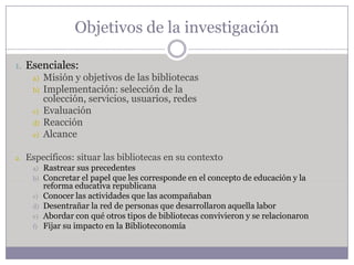 Objetivos de la investigación

1. Esenciales:
      a)   Misión y objetivos de las bibliotecas
      b)   Implementación: selección de la
           colección, servicios, usuarios, redes
      c)   Evaluación
      d)   Reacción
      e)   Alcance

2.   Específicos: situar las bibliotecas en su contexto
      a)   Rastrear sus precedentes
      b)   Concretar el papel que les corresponde en el concepto de educación y la
           reforma educativa republicana
      c)   Conocer las actividades que las acompañaban
      d)   Desentrañar la red de personas que desarrollaron aquella labor
      e)   Abordar con qué otros tipos de bibliotecas convivieron y se relacionaron
      f)   Fijar su impacto en la Biblioteconomía
 
