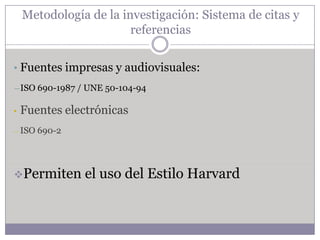 Metodología de la investigación: Sistema de citas y
                        referencias


• Fuentes impresas y audiovisuales:
―ISO 690-1987 / UNE 50-104-94


•   Fuentes electrónicas
― ISO   690-2




Permiten       el uso del Estilo Harvard
 