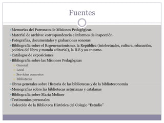 Fuentes

Memorias del Patronato de Misiones Pedagógicas
Material de archivo: correspondencia e informes de inspección
Fotografías, documentales y grabaciones sonoras
Bibliografía sobre el Regeneracionismo, la República (intelectuales, cultura, educación,
 política del libro y mundo editorial), la ILE y su entorno.
Catálogos de exposiciones
Bibliografía sobre las Misiones Pedagógicas
     General
     Local
     Servicios concretos
     Bibliotecas
Obras generales sobre Historia de las bibliotecas y de la biblioteconomía
Monografías sobre las bibliotecas asturianas y catalanas
Bibliografía sobre María Moliner
Testimonios personales
Colección de la Biblioteca Histórica del Colegio “Estudio”
 
