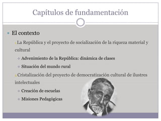 Capítulos de fundamentación

 El contexto
   1.La   República y el proyecto de socialización de la riqueza material y
   cultural
       Advenimiento de la República: dinámica de clases
       Situación del mundo rural

   2.Cristalización   del proyecto de democratización cultural de ilustres
   intelectuales
       Creación de escuelas
       Misiones Pedagógicas
 