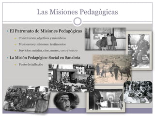 Las Misiones Pedagógicas

 El Patronato de Misiones Pedagógicas
       Constitución, objetivos y miembros

       Misioneros y misiones: testimonios

       Servicios: música, cine, museo, coro y teatro

 La Misión Pedagógico-Social en Sanabria
       Punto de inflexión
 
