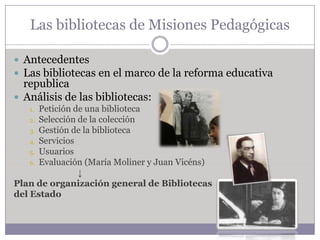 Las bibliotecas de Misiones Pedagógicas

 Antecedentes
 Las bibliotecas en el marco de la reforma educativa
  republica
 Análisis de las bibliotecas:
   1.  Petición de una biblioteca
    2. Selección de la colección
    3. Gestión de la biblioteca
    4. Servicios
    5. Usuarios
    6. Evaluación (María Moliner y Juan Vicéns)
                 ↓
Plan de organización general de Bibliotecas
del Estado
 