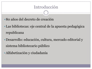 Introducción

 80 años del decreto de creación

 Las bibliotecas: eje central de la apuesta pedagógica

 republicana

 Desarrollo: educación, cultura, mercado editorial y

 sistema bibliotecario público

 Alfabetización y ciudadanía
 