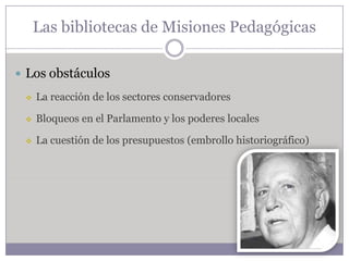 Las bibliotecas de Misiones Pedagógicas

 Los obstáculos

    La reacción de los sectores conservadores

    Bloqueos en el Parlamento y los poderes locales

    La cuestión de los presupuestos (embrollo historiográfico)
 