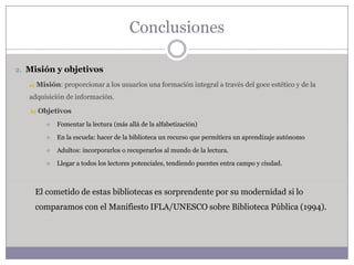 Conclusiones

2. Misión y objetivos

   a)   Misión: proporcionar a los usuarios una formación integral a través del goce estético y de la
   adquisición de información.

   b)   Objetivos
              Fomentar la lectura (más allá de la alfabetización)

              En la escuela: hacer de la biblioteca un recurso que permitiera un aprendizaje autónomo

              Adultos: incorporarlos o recuperarlos al mundo de la lectura.

              Llegar a todos los lectores potenciales, tendiendo puentes entra campo y ciudad.



        El cometido de estas bibliotecas es sorprendente por su modernidad si lo
        comparamos con el Manifiesto IFLA/UNESCO sobre Biblioteca Pública (1994).
 