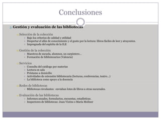 Conclusiones
3. Gestión y evaluación de las bibliotecas

    a) Selección     de la colección
               Bajo los criterios de calidad y utilidad
               Despertar el afán de conocimiento y el gusto por la lectura: libros fáciles de leer y atrayentes.
               Impregnada del espíritu de la ILE

    b) Gestión de     la colección
               Maestros de escuela, alumnos, un carpintero…
               Formación de bibliotecarios (Valencia)

    c)   Servicios
               Consulta del catálogo por materias
               Lectura en sala
               Préstamo a domicilio
               Actividades de extensión bibliotecaria (lecturas, conferencias, teatro…)
               La biblioteca como apoyo a la docencia

    d) Redes     de bibliotecas
               Bibliotecas circulantes: enviaban lotes de libros a otras sucursales.

    e) Evaluación      de las bibliotecas
               Informes anuales, formularios, encuestas, estadísticas.
               Inspectores de bibliotecas: Juan Vicéns o María Moliner
 