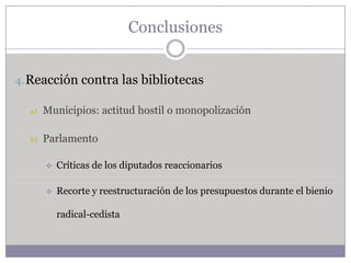 Conclusiones


4. Reacción contra las bibliotecas

  a)   Municipios: actitud hostil o monopolización

  b)   Parlamento

          Críticas de los diputados reaccionarios

          Recorte y reestructuración de los presupuestos durante el bienio

           radical-cedista
 