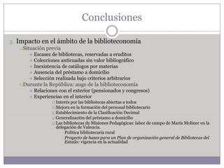 Conclusiones

5. Impacto en el ámbito de la biblioteconomía
    a) Situación previa
       Escasez de bibliotecas, reservadas a eruditos
       Colecciones anticuadas sin valor bibliográfico
       Inexistencia de catálogos por materias
       Ausencia del préstamo a domicilio
       Selección realizada bajo criterios arbitrarios
   b)Durante   la República: auge de la biblioteconomía
       Relaciones con el exterior (pensionados y congresos)
       Experiencias en el interior
                  1) Interés por las bibliotecas abiertas a todos
                  2)Mejora en la formación del personal bibliotecario
                  3)Establecimiento de la Clasificación Decimal
                  4)Generalización del préstamo a domicilio
                  5)Las bibliotecas de Misiones Pedagógicas: labor de campo de María Moliner en la
                     delegación de Valencia.
                         –Política bibliotecaria rural
                         –Proyecto de bases para un Plan de organización general de Bibliotecas del
                          Estado: vigencia en la actualidad
 