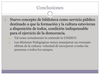 Conclusiones

6. Nuevo concepto de biblioteca como servicio público
   destinado a que la formación y la cultura estuvieran
   a disposición de todos, condición indispensable
   para el ejercicio de la democracia.
  a)   Tal como actualmente lo entiende la UNESCO
  b)   Las Misiones Pedagógicas nunca manejaron un concepto
       elitista de la cultura: voluntad de incorporar a todas las
       personas a todos los campos.
 