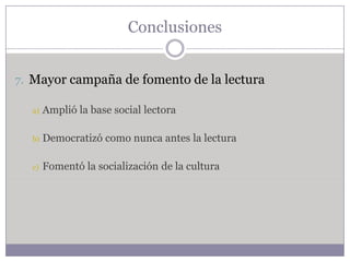 Conclusiones


7. Mayor campaña de fomento de la lectura

  a)   Amplió la base social lectora

  b)   Democratizó como nunca antes la lectura

  c)   Fomentó la socialización de la cultura
 