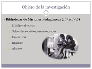 Objeto de la investigación

 Bibliotecas de Misiones Pedagógicas (1931-1936)

  1)   Misión y objetivos

  2)   Selección, servicios, usuarios, redes

  3)   Evaluación

  4)   Reacción

  5)   Alcance
 