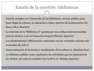 Estado de la cuestión: bibliotecas

 Período enérgico en el desarrollo de las bibliotecas, servicio público para
 hacer llegar la cultura y la educación a todos, ejercicio de la democracia (M.
 Boza y M.A. Sánchez)
 La selección de la “Biblioteca Z” apuesta por una cultura internacionalista
 (García Alonso) y por la formación integral (Méndez Aparicio)
 Los planteamientos bibliotecarios sintonizan con las corrientes actuales más
 avanzadas (B. Calvo)
 Democratización de la lectura y socialización de la cultura (A. Martínez Rus)

 La biblioteca pública como catalizador de actividades para la educación de
 los adultos, tal como la considera hoy la IFLA (J. Méndez Aparicio)
 