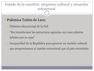 Estado de la cuestión: utopismo cultural y situación
                    estructural


 Polémica Tuñón de Lara:

    Elitismo educacional de la ILE

    “Sin transformar las estructuras agrarias era como plantar
     árboles por la copa”

    Incapacidad de la República para generar un modelo cultural
     que proporcionara el cambio estructural que el país necesitaba
 