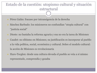 Estado de la cuestión: utopismo cultural y situación
                    estructural

   Pérez Galán: fracaso por intransigencia de la derecha

   Sánchez Barbudo: los misioneros no confundían “utopía cultural” con
    “justicia social”

   Dieste: no bastaba la reforma agraria y esa no era la tarea de Misiones

   Caudet: no elitismo en Misiones; su justificación es incorporar al pueblo
    a la vida política, social, económica y cultural. Sobre el modelo cultural:
    la acción de Misiones es revolucionaria

   Haro-Tecglen: desde una cultura elevada el pueblo se veía a sí mismo
    representado, comprendía y gozaba
 