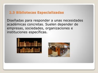 2.3 Bibliotecas Especializadas
Diseñadas para responder a unas necesidades
académicas concretas. Suelen depender de
empresas, sociedades, organizaciones e
instituciones específicas.
 