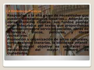 2.4 Bibliotecas Públicas
Responden a la alta gama de necesidades que
pueden demandar sus usuarios . Además de
obras literarias clásicas, sus fondos pueden
estar integrados por textos que proporcionan
información sobre servicios sociales, obras de
referencia, discos, películas, y libros
recreativos.
Promoción y organización de actos culturales,
como sesiones literarias, la biblioteca infantil
Su principal objetivo es satisfacer las
necesidades del mayor número de
ciudadanos.
 