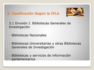 3. Clasificación Según la IFLA
3.1 División I. Bibliotecas Generales de
Investigación
 Bibliotecas Nacionales
 Bibliotecas Universitarias y otras Bibliotecas
Generales de Investigación
 Bibliotecas y servicios de información
parlamentarios
 