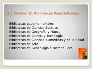 3.2 División II. Bibliotecas Especializadas
 Bibliotecas gubernamentales
 Bibliotecas de Ciencias Sociales
 Bibliotecas de Geografía y Mapas
 Bibliotecas de Ciencia y Tecnología
 Bibliotecas de Ciencias Biomédicas y de la Salud
 Bibliotecas de Arte
 Bibliotecas de Genealogía e Historia Local
 