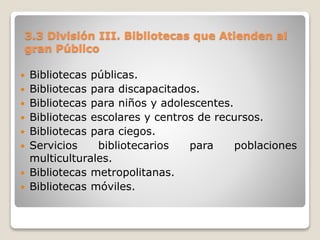 3.3 División III. Bibliotecas que Atienden al
gran Público
 Bibliotecas públicas.
 Bibliotecas para discapacitados.
 Bibliotecas para niños y adolescentes.
 Bibliotecas escolares y centros de recursos.
 Bibliotecas para ciegos.
 Servicios bibliotecarios para poblaciones
multiculturales.
 Bibliotecas metropolitanas.
 Bibliotecas móviles.
 