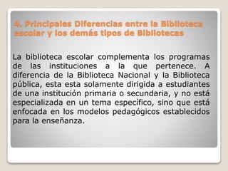 4. Principales Diferencias entre la Biblioteca
escolar y los demás tipos de Bibliotecas
La biblioteca escolar complementa los programas
de las instituciones a la que pertenece. A
diferencia de la Biblioteca Nacional y la Biblioteca
pública, esta esta solamente dirigida a estudiantes
de una institución primaria o secundaria, y no está
especializada en un tema específico, sino que está
enfocada en los modelos pedagógicos establecidos
para la enseñanza.
 