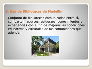 5. Red de Bibliotecas de Medellín
Conjunto de bibliotecas comunicadas entre sí,
comparten recursos, esfuerzos, conocimientos y
experiencias con el fin de mejorar las condiciones
educativas y culturales de las comunidades que
atienden
 