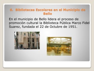 6. Bibliotecas Escolares en el Municipio de
Bello
En el municipio de Bello lidera el proceso de
promoción cultural la Biblioteca Pública Marco Fidel
Suarez, fundada el 22 de Octubre de 1951.
 