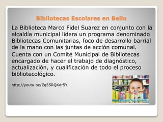 Bibliotecas Escolares en Bello
La Biblioteca Marco Fidel Suarez en conjunto con la
alcaldía municipal lidera un programa denominado
Bibliotecas Comunitarias, foco de desarrollo barrial
de la mano con las juntas de acción comunal.
Cuenta con un Comité Municipal de Bibliotecas
encargado de hacer el trabajo de diagnóstico,
actualización, y cualificación de todo el proceso
bibliotecológico.
http://youtu.be/Zq5SRQKdr5Y
 
