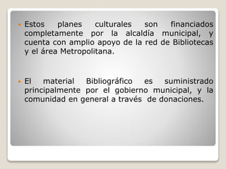  Estos planes culturales son financiados
completamente por la alcaldía municipal, y
cuenta con amplio apoyo de la red de Bibliotecas
y el área Metropolitana.
 El material Bibliográfico es suministrado
principalmente por el gobierno municipal, y la
comunidad en general a través de donaciones.
 