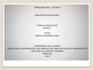 EXPRESIÓN ORAL Y ESCRITA
BIBLIOTECAS ESCOLARES
NATALIA AREIZA RUIZ
GRUPO 1
TUTOR
MARIA ALEXANDRA LEÓN
UNIVERSIDAD DEL QUINDÍO
CIENCIA DE LA INFORMACIÓN, DOCUMENTACIÓN, BIBLIOTECOLOGÍA Y ARCHIVÍSTICA
FACULTAD DE CIENCIAS HUMANAS
MEDELLÍN
2014
 