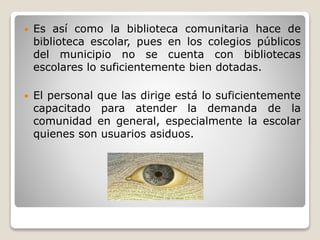  Es así como la biblioteca comunitaria hace de
biblioteca escolar, pues en los colegios públicos
del municipio no se cuenta con bibliotecas
escolares lo suficientemente bien dotadas.
 El personal que las dirige está lo suficientemente
capacitado para atender la demanda de la
comunidad en general, especialmente la escolar
quienes son usuarios asiduos.
 
