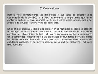 7. Conclusiones
Hemos visto someramente las Bibliotecas y sus tipos de acuerdo a la
clasificación de la UNESCO y la IFLA, es evidente la importancia que en el
contexto cultural a nivel mundial se le da a estas como abanderadas del
proceso de difusión cultural y de conocimiento.
En el énfasis dado a la Biblioteca escolar en el Municipio de Bello se alcanza
a despejar el interrogante relacionado con la existencia de la bibliotecas
escolares en el municipio de Bello, el tipo de apoyo que reciben y su impacto
en la comunidad, entendiendo a las Bibliotecas comunitarias barriales, como
las bibliotecas escolares del municipio, que dependen directamente de
entidades públicas, y del apoyo directo de la red de bibliotecas del área
metropolitana.
 