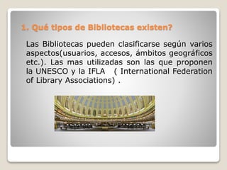1. Qué tipos de Bibliotecas existen?
Las Bibliotecas pueden clasificarse según varios
aspectos(usuarios, accesos, ámbitos geográficos
etc.). Las mas utilizadas son las que proponen
la UNESCO y la IFLA ( International Federation
of Library Associations) .
 