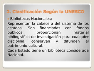 2. Clasificación Según la UNESCO
 Bibliotecas Nacionales:
Representan la cabecera del sistema de los
estados. Son financiadas con fondos
públicos, proporcionan material
bibliográfico de investigación para cualquier
disciplina, conservan y difunden el
patrimonio cultural.
Cada Estado tiene un biblioteca considerada
Nacional.
 