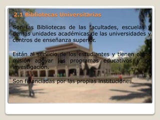 2.1 Bibliotecas Universitarias
Son las Bibliotecas de las facultades, escuelas y
demás unidades académicas de las universidades y
centros de enseñanza superior.
Están al servicio de los estudiantes y tienen como
misión apoyar los programas educativos y de
investigación.
Son financiadas por las propias instituciones.
 
