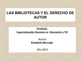 LAS BIBLIOTECAS Y EL DERECHO DE
             AUTOR


                     Postítulo
    Especialización Docente en Educación y TIC

                     Autora
               Elizabeth Mercado

                    Año 2012
 