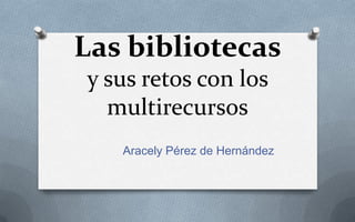 Las bibliotecas
y sus retos con los
multirecursos
Aracely Pérez de Hernández
 