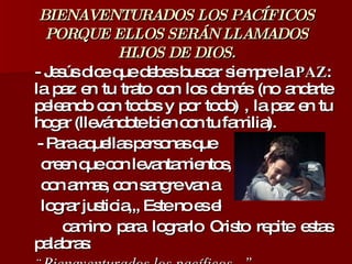 BIENAVENTURADOS LOS PACÍFICOS PORQUE ELLOS SERÁN LLAMADOS HIJOS DE DIOS. - Jesús dice que debes buscar siempre la  PAZ : la paz en tu trato con los demás (no andarte peleando con todos y por todo) , la paz en tu hogar (llevándote bien con tu familia). - Para aquellas personas que  creen que con levantamientos,  con armas, con sangre van a  lograr justicia,,, Este no es el  camino para lograrlo Cristo repite estas palabras: ¨ Bienaventurados los pacíficos...”  
