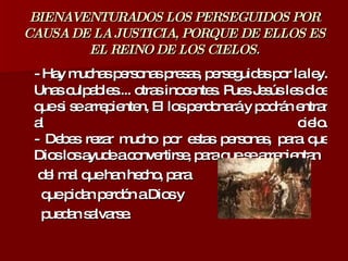 BIENAVENTURADOS LOS PERSEGUIDOS POR CAUSA DE LA JUSTICIA, PORQUE DE ELLOS ES EL REINO DE LOS CIELOS. - Hay muchas personas presas, perseguidas por la ley. Unas culpables.... otras inocentes. Pues Jesús les dice que si se arrepienten, El los perdonará y podrán entrar al cielo. - Debes rezar mucho por estas personas, para que Dios los ayude a convertirse, para que se arrepientan  del mal que han hecho, para  que pidan perdón a Dios y  puedan salvarse. 