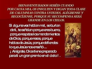 BIENAVENTURADOS SERÉIS CUANDO  POR CAUSA MIA, OS INSULTEN Y DIGAN TODA CLASE DE CALUMNIAS CONTRA USTEDES, ALÉGRENSE Y REGOCÍJENSE, PORQUE SU RECOMPENSA SERÁ GRANDE EN LOS CIELOS. Si alguna vez hablan mal, se burlan  de ti, te señalan porque eres bueno,  porque respetas los mandamientos  de Dios, porque rezas, porque  hablas de Jesús, porque defiendes  lo que Jesús nos enseñó ...  ¡ Alégrate, Dios tiene preparado  para ti un gran premio en el cielo ! .  