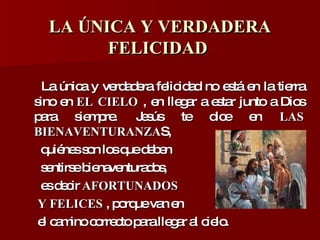LA ÚNICA Y VERDADERA FELICIDAD  La única y verdadera felicidad no está en la tierra sino en  EL CIELO  , en llegar a estar junto a Dios para siempre. Jesús te dice en  LAS BIENAVENTURANZA S,  quiénes son los que deben  sentirse bienaventurados,  es decir  AFORTUNADOS  Y FELICES  , porque van en  el camino correcto para llegar al cielo.  