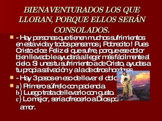 BIENAVENTURADOS LOS QUE LLORAN, PORQUE ELLOS SERÁN CONSOLADOS . - Hay personas que tienen muchos sufrimientos en esta vida y todos pensamos ¡ Pobrecito ! Pues Cristo dice: Feliz el que sufre, porque ese dolor bien llevado le ayudará a llegar más fácilmente al cielo. Si unes tu sufrimiento a de Cristo, ayudas a tu propia salvación y a la de otros hombres.  - Hay 3 pasos en eso de llevar el dolor : a)  Primero súfrelo con paciencia. b)  Luego trata de llevarlo con gusto. c)  Lo mejor, sería ofrecerlo a Dios por  amor. 
