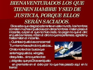 BIENAVENTURADOS LOS QUE TIENEN HAMBRE Y SED DE JUSTICIA, PORQUE ELLOS SERÁN SACIADOS. Dios sabe que desgraciadamente en este mundo, los hombres cometen muchas injusticias con otros hombres: meten preso al inocente, culpan al que no hizo nada, no pagan lo que el otro en justicia merece, roban al otro lo que le pertenece, agreden y hasta matan al inocente . ¡ Cuántas injusticias conocemos!  Tu mismo has sufrido injusticias...  Cristo no te dice: busca que  se te haga justicia, véngate,  desquítate... sino que te dice:  ¡ alégrate, que ya Dios será justo  en premiarte en el cielo por lo que has pasado aquí en la tierra ! 
