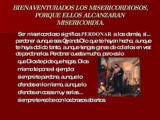 BIENAVENTURADOS LOS MISERICORDIOSOS, PORQUE ELLOS ALCANZARAN  MISERICORDIA. Ser misericordioso significa  PERDONAR  a los demás, sí... perdonar aunque sea “grande” lo que te hayan hecho, aunque te haya dolido tanto, aunque tengas ganas de odiarlos en vez de perdonarlos. Perdonar cuesta mucho, pero es lo  que Dios te pide que hagas. Dios  mismo te pone el ejemplo:  siempre te perdona, aunque lo  ofendas en lo mismo, aunque lo  ofendas en cosas muy serias....  siempre te recibe con los brazos abiertos. 