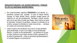 BIENAVENTURADOS LOS MISERICORDIOSOS, PORQUE
ELLOS ALCANZARAN MISERICORDIA.
 Ser misericordioso significa PERDONAR a los demás, sí...
perdonar aunque sea ¨grande¨ lo que te hayan hecho,
aunque te haya dolido tanto, aunque tengas ganas de
odiarlos en vez de perdonarlos. Perdonar cuesta mucho,
pero es lo que Dios te pide que hagas. Dios mismo te pone
el ejemplo: siempre te perdona, aunque lo ofendas en lo
mismo, aunque lo ofendas en cosas muy serias.... siempre
te recibe con los brazos abiertos.
 Jesús te pone una condición muy seria: el que perdone
será perdonado, el que no lo haga no será perdonado.
Piensa ¿ a quién no he perdonado ? , no pienses en lo que
te hizo, piensa en que amas mucho a Dios y porque Él te
lo pide lo perdonarás. ¡ Dios te premiará perdonándote a
ti cuando llegues a su presencia !
 