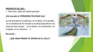 PROPÓSITO DEL MES :
 Este mes, todas las noches pensaré:
¿He buscado la VERDADERA FELICIDAD hoy?
¿La he buscado en la pobreza, en el dolor, en el perdón,
en la limpieza de mi corazón o la estoy buscando en las
cosas de este mundo: en el dinero, en la diversión, en
el poder, en la violencia.... ?
Recuerda :
¡ QUE GRAN PREMIO TE ESPERA EN EL CIELO !
 