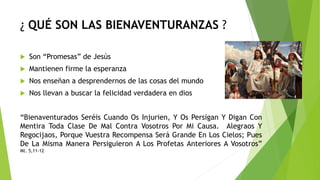 ¿ QUÉ SON LAS BIENAVENTURANZAS ?
 Son “Promesas” de Jesús
 Mantienen firme la esperanza
 Nos enseñan a desprendernos de las cosas del mundo
 Nos llevan a buscar la felicidad verdadera en dios
“Bienaventurados Seréis Cuando Os Injurien, Y Os Persigan Y Digan Con
Mentira Toda Clase De Mal Contra Vosotros Por Mi Causa. Alegraos Y
Regocijaos, Porque Vuestra Recompensa Será Grande En Los Cielos; Pues
De La Misma Manera Persiguieron A Los Profetas Anteriores A Vosotros”
Mt. 5,11-12
 