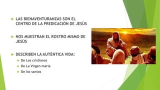  LAS BIENAVENTURANZAS SON EL
CENTRO DE LA PREDICACIÓN DE JESÚS
 NOS MUESTRAN EL ROSTRO MISMO DE
JESÚS
 DESCRIBEN LA AUTÉNTICA VIDA:
 De Los cristianos
 De La Virgen maría
 De los santos
 