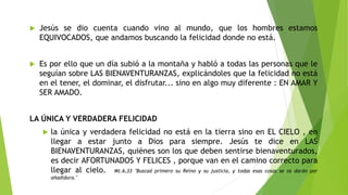  Jesús se dio cuenta cuando vino al mundo, que los hombres estamos
EQUIVOCADOS, que andamos buscando la felicidad donde no está.
 Es por ello que un día subió a la montaña y habló a todas las personas que le
seguían sobre LAS BIENAVENTURANZAS, explicándoles que la felicidad no está
en el tener, el dominar, el disfrutar... sino en algo muy diferente : EN AMAR Y
SER AMADO.
LA ÚNICA Y VERDADERA FELICIDAD
 la única y verdadera felicidad no está en la tierra sino en EL CIELO , en
llegar a estar junto a Dios para siempre. Jesús te dice en LAS
BIENAVENTURANZAS, quiénes son los que deben sentirse bienaventurados,
es decir AFORTUNADOS Y FELICES , porque van en el camino correcto para
llegar al cielo. Mt.6,33 "Buscad primero su Reino y su justicia, y todas esas cosas se os darán por
añadidura."
 