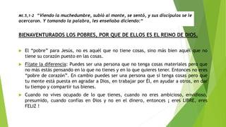 Mt.5,1-2 “Viendo la muchedumbre, subió al monte, se sentó, y sus discípulos se le
acercaron. Y tomando la palabra, les enseñaba diciendo:“
BIENAVENTURADOS LOS POBRES, POR QUE DE ELLOS ES EL REINO DE DIOS.
 El “pobre” para Jesús, no es aquél que no tiene cosas, sino más bien aquél que no
tiene su corazón puesto en las cosas.
 Fíjate la diferencia: Puedes ser una persona que no tenga cosas materiales pero que
no más estás pensando en lo que no tienes y en lo que quieres tener. Entonces no eres
“pobre de corazón”. En cambio puedes ser una persona que sí tenga cosas pero que
tu mente está puesta en agradar a Dios, en trabajar por Él, en ayudar a otros, en dar
tu tiempo y compartir tus bienes.
 Cuando no vives ocupado de lo que tienes, cuando no eres ambicioso, envidioso,
presumido, cuando confías en Dios y no en el dinero, entonces ¡ eres LIBRE, eres
FELIZ !
 