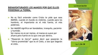 BIENAVENTURADOS LOS MANSOS POR QUE ELLOS
POSEERÁN LA TIERRA.
 No es fácil entender como Cristo te pide que seas
MANSO, cuando el mundo es violento, cuando para los
hombres, el importante es el más fuerte, el más
poderoso.
 Ser MANSO significa ser bondadoso, tranquilo, paciente
y humilde.
Ser manso no es ser menso, el manso es suave por
afuera pero fuerte en lo que cree por dentro.
 “Poseerán la tierra” quiere decir que poseerán la
“tierra prometida” que es el Cielo, o sea que llegarán
al cielo. Lc.1,26-38
La Anunciación
 